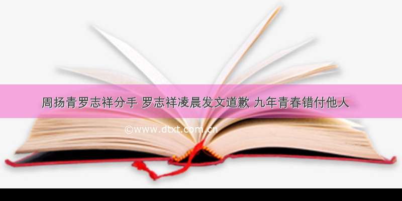 周扬青罗志祥分手 罗志祥凌晨发文道歉 九年青春错付他人