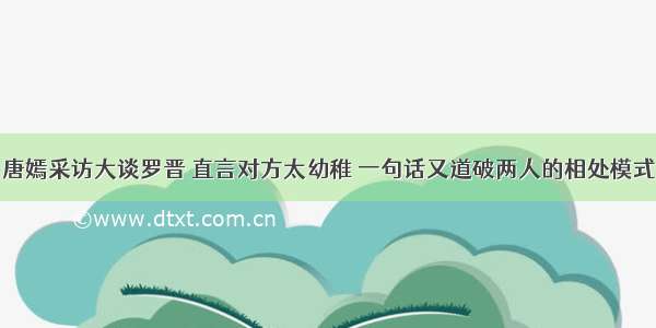 唐嫣采访大谈罗晋 直言对方太幼稚 一句话又道破两人的相处模式