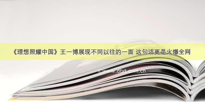 《理想照耀中国》王一博展现不同以往的一面 这句话更是火爆全网