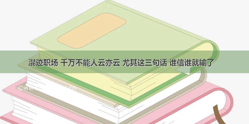 混迹职场 千万不能人云亦云 尤其这三句话 谁信谁就输了