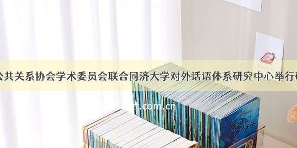 中国公共关系协会学术委员会联合同济大学对外话语体系研究中心举行研讨会