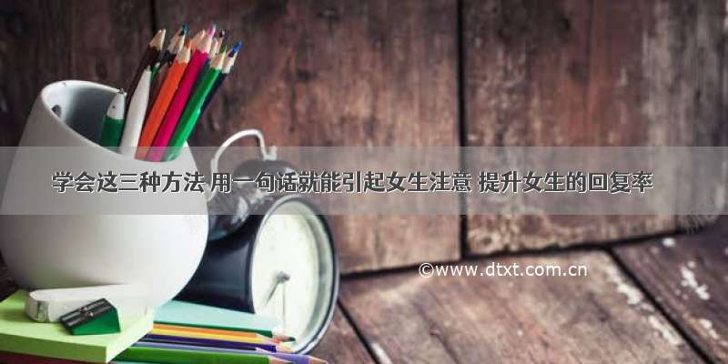 学会这三种方法 用一句话就能引起女生注意 提升女生的回复率