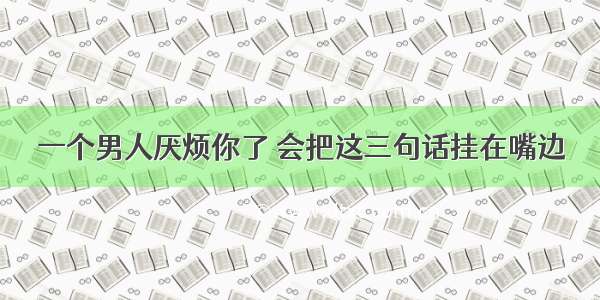 一个男人厌烦你了 会把这三句话挂在嘴边