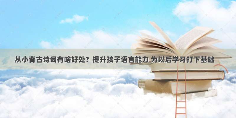 从小背古诗词有啥好处？提升孩子语言能力 为以后学习打下基础