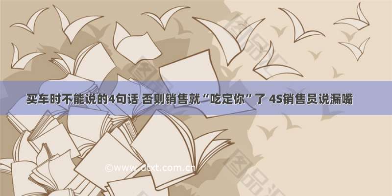 买车时不能说的4句话 否则销售就“吃定你”了 4S销售员说漏嘴