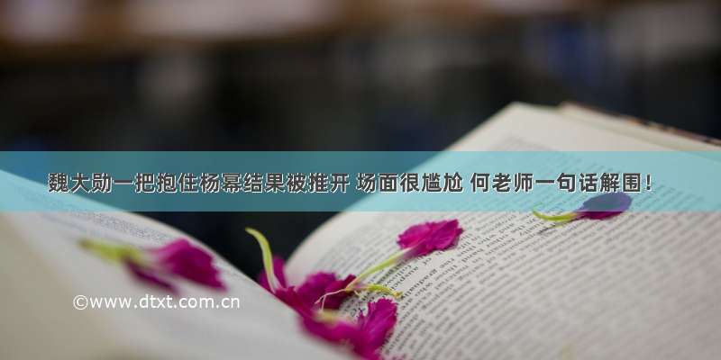 魏大勋一把抱住杨幂结果被推开 场面很尴尬 何老师一句话解围！