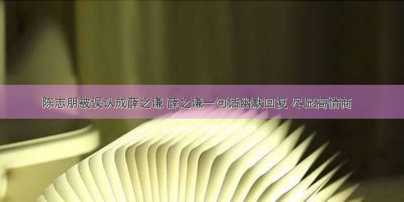 陈志朋被误认成薛之谦 薛之谦一句话幽默回复 尽显高情商