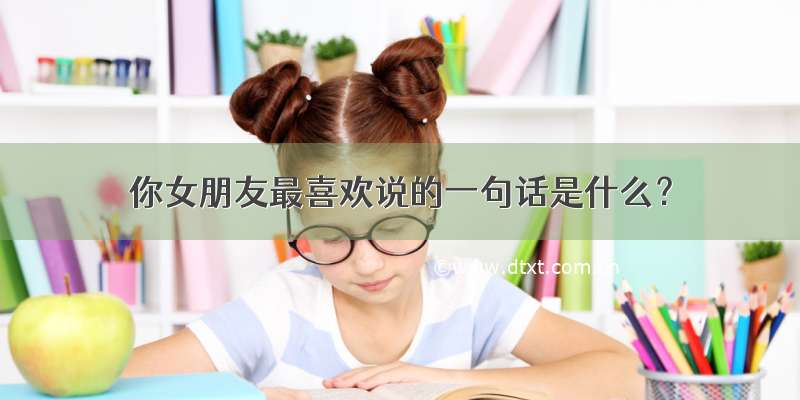 你女朋友最喜欢说的一句话是什么？