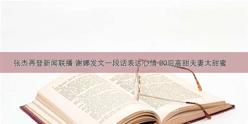 张杰再登新闻联播 谢娜发文一段话表达心情 80后高甜夫妻太甜蜜