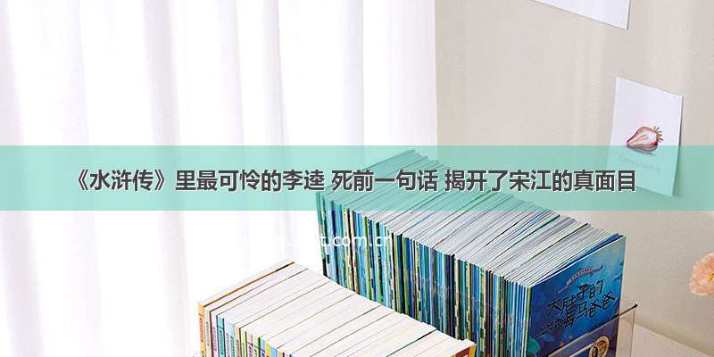 《水浒传》里最可怜的李逵 死前一句话 揭开了宋江的真面目