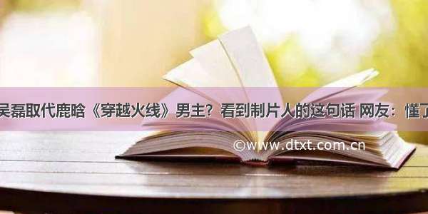 吴磊取代鹿晗《穿越火线》男主？看到制片人的这句话 网友：懂了