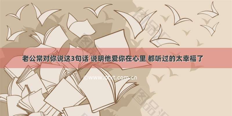 老公常对你说这3句话 说明他爱你在心里 都听过的太幸福了