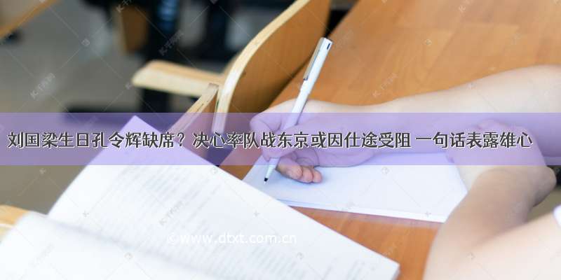 刘国梁生日孔令辉缺席？决心率队战东京或因仕途受阻 一句话表露雄心