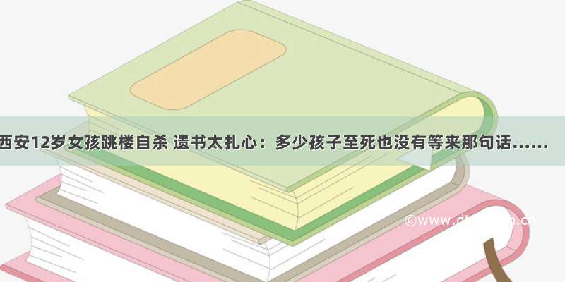 西安12岁女孩跳楼自杀 遗书太扎心：多少孩子至死也没有等来那句话……