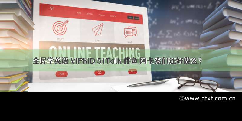 全民学英语 VIPKID 51Talk 伴鱼 阿卡索们还好做么？