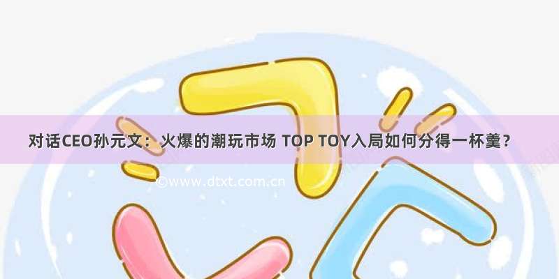 对话CEO孙元文：火爆的潮玩市场 TOP TOY入局如何分得一杯羹？