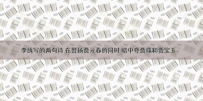 李纨写的两句诗 在赞扬贾元春的同时 暗中夸贾珠和贾宝玉
