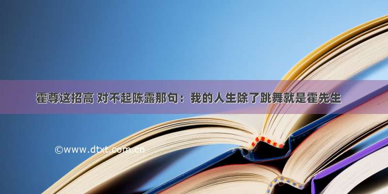 霍尊这招高 对不起陈露那句：我的人生除了跳舞就是霍先生