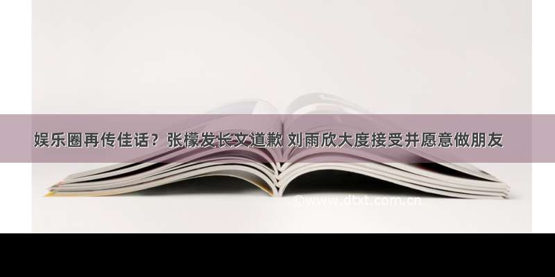 娱乐圈再传佳话？张檬发长文道歉 刘雨欣大度接受并愿意做朋友