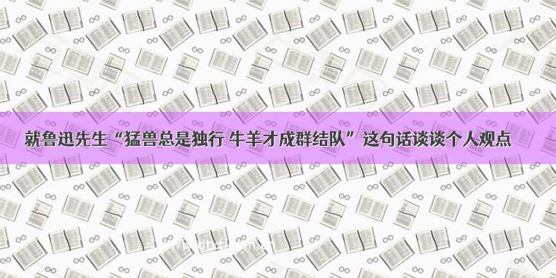 就鲁迅先生“猛兽总是独行 牛羊才成群结队”这句话谈谈个人观点