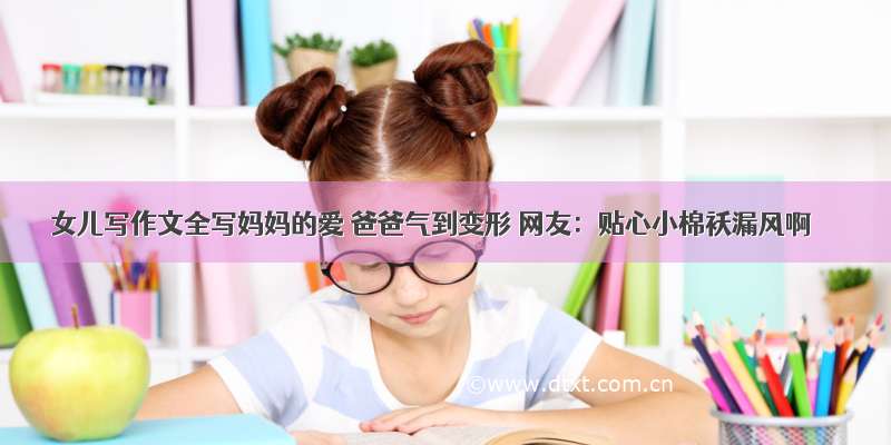 女儿写作文全写妈妈的爱 爸爸气到变形 网友：贴心小棉袄漏风啊