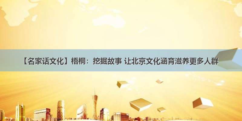 【名家话文化】梧桐：挖掘故事 让北京文化涵育滋养更多人群