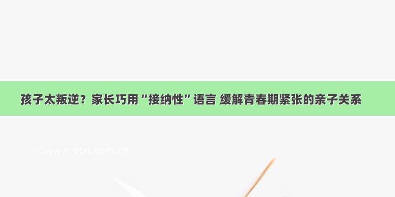 孩子太叛逆？家长巧用“接纳性”语言 缓解青春期紧张的亲子关系