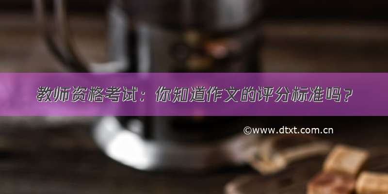 教师资格考试：你知道作文的评分标准吗？