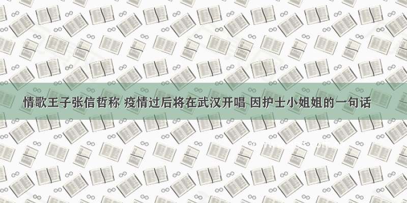 情歌王子张信哲称 疫情过后将在武汉开唱 因护士小姐姐的一句话