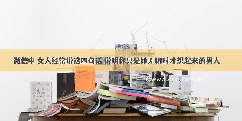 微信中 女人经常说这四句话 说明你只是她无聊时才想起来的男人