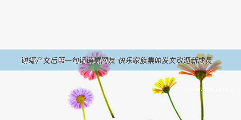 谢娜产女后第一句话萌翻网友 快乐家族集体发文欢迎新成员