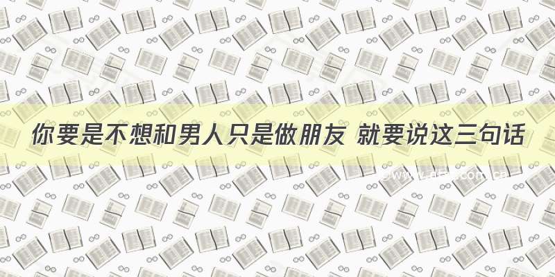 你要是不想和男人只是做朋友 就要说这三句话