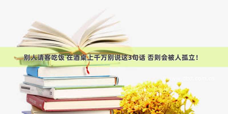 别人请客吃饭 在酒桌上千万别说这3句话 否则会被人孤立！