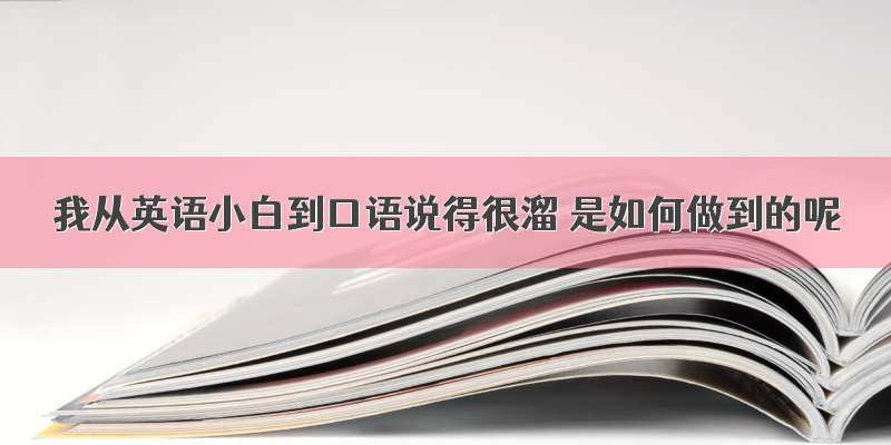 我从英语小白到口语说得很溜 是如何做到的呢