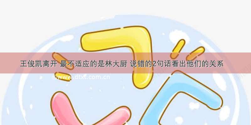 王俊凯离开 最不适应的是林大厨 说错的2句话看出他们的关系