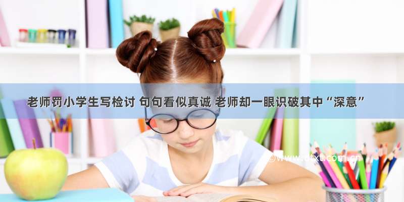 老师罚小学生写检讨 句句看似真诚 老师却一眼识破其中“深意”