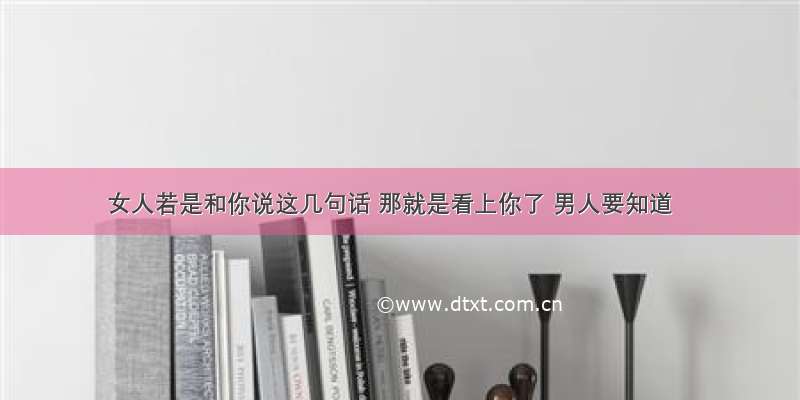 女人若是和你说这几句话 那就是看上你了 男人要知道