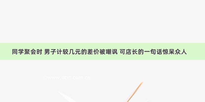 同学聚会时 男子计较几元的差价被嘲讽 可店长的一句话惊呆众人