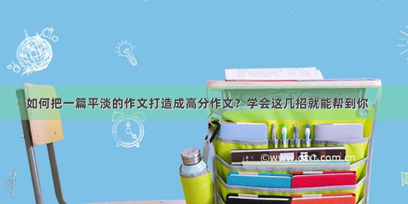 如何把一篇平淡的作文打造成高分作文？学会这几招就能帮到你