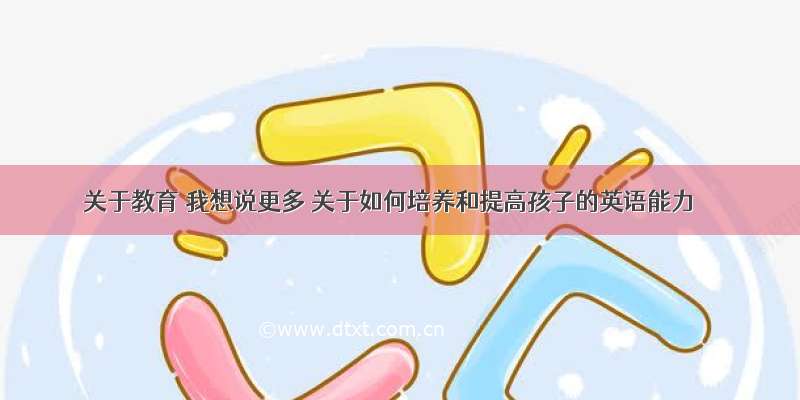 关于教育 我想说更多 关于如何培养和提高孩子的英语能力