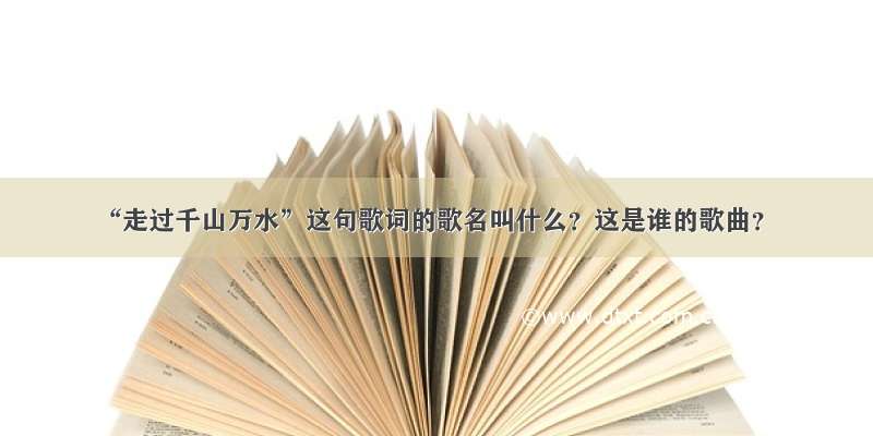 “走过千山万水”这句歌词的歌名叫什么？这是谁的歌曲？