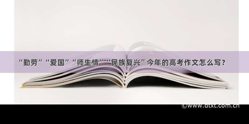 “勤劳”“爱国”“师生情”“民族复兴”今年的高考作文怎么写？