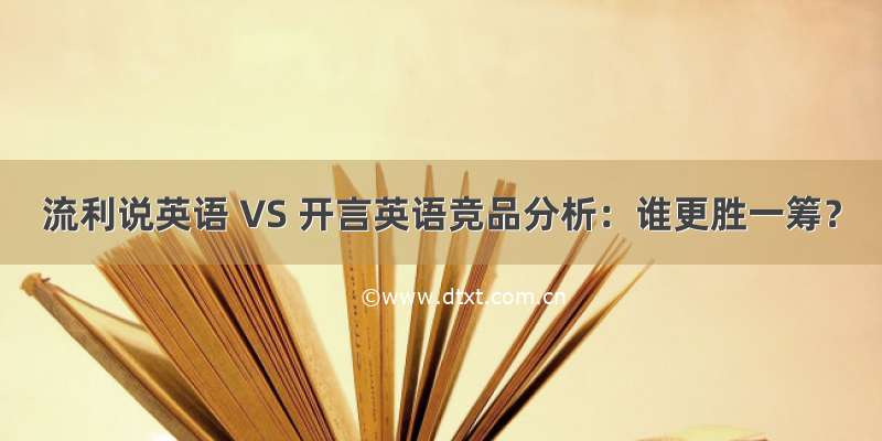 流利说英语 VS 开言英语竞品分析：谁更胜一筹？