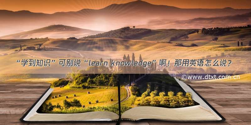 “学到知识”可别说“learn knowledge”啊！那用英语怎么说？