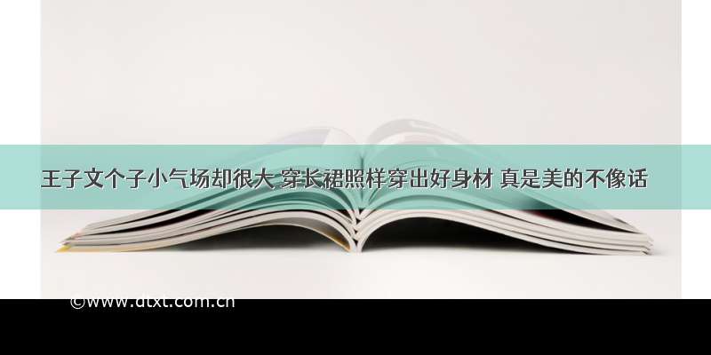 王子文个子小气场却很大 穿长裙照样穿出好身材 真是美的不像话