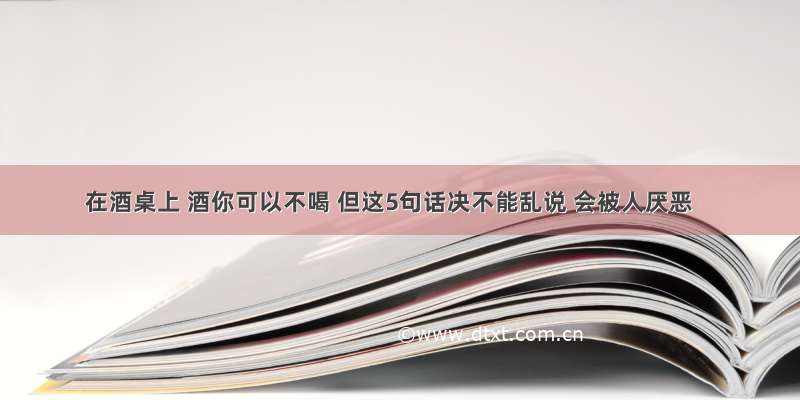 在酒桌上 酒你可以不喝 但这5句话决不能乱说 会被人厌恶