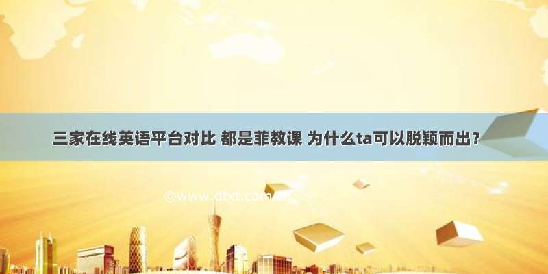 三家在线英语平台对比 都是菲教课 为什么ta可以脱颖而出？