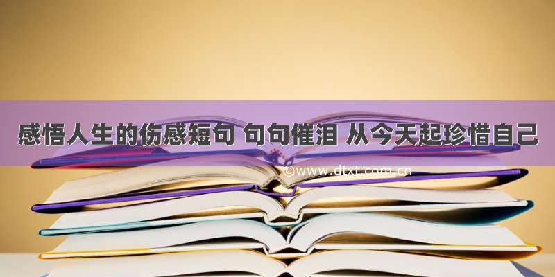 感悟人生的伤感短句 句句催泪 从今天起珍惜自己