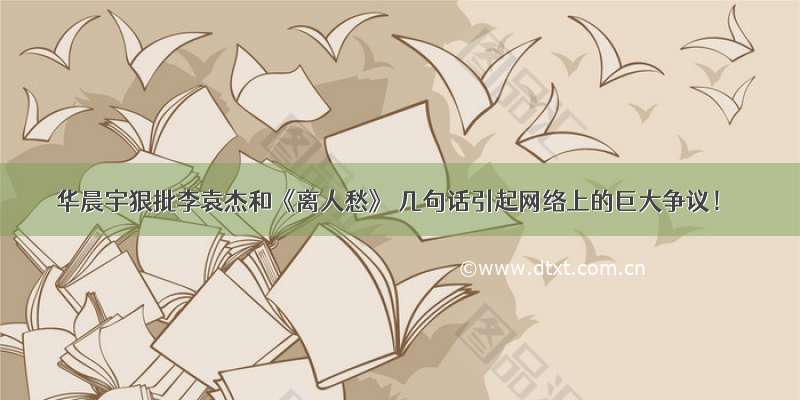 华晨宇狠批李袁杰和《离人愁》 几句话引起网络上的巨大争议！