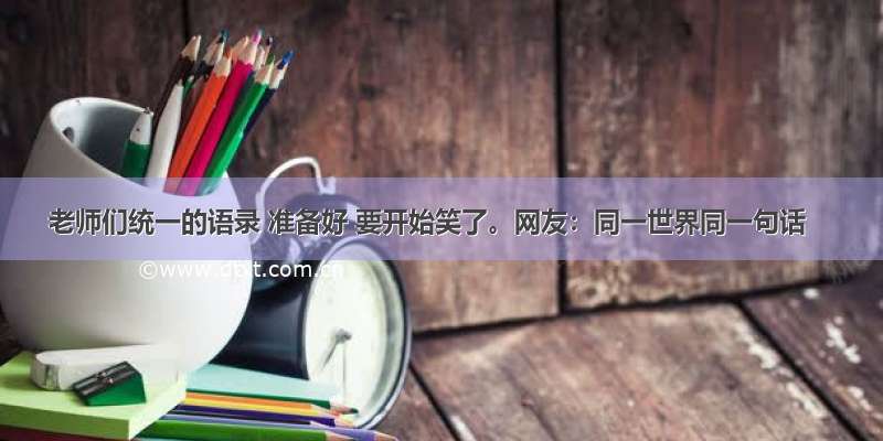 老师们统一的语录 准备好 要开始笑了。网友：同一世界同一句话